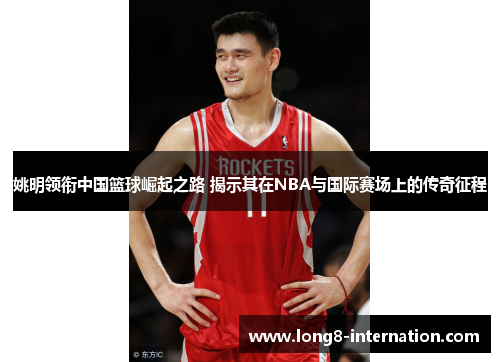 姚明领衔中国篮球崛起之路 揭示其在NBA与国际赛场上的传奇征程